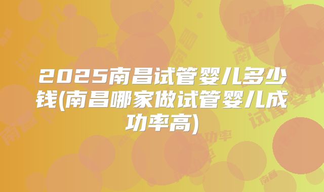 2025南昌试管婴儿多少钱(南昌哪家做试管婴儿成功率高)