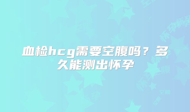 血检hcg需要空腹吗？多久能测出怀孕