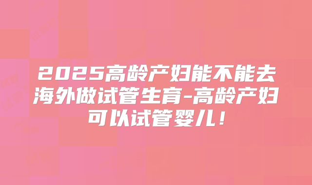 2025高龄产妇能不能去海外做试管生育-高龄产妇可以试管婴儿!