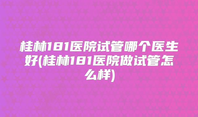 桂林181医院试管哪个医生好(桂林181医院做试管怎么样)