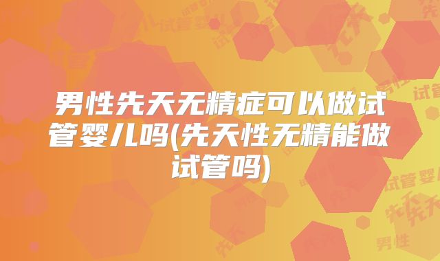 男性先天无精症可以做试管婴儿吗(先天性无精能做试管吗)