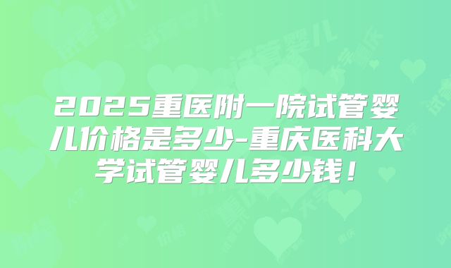 2025重医附一院试管婴儿价格是多少-重庆医科大学试管婴儿多少钱!