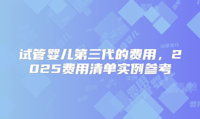 试管婴儿第三代的费用,2025费用清单实例参考