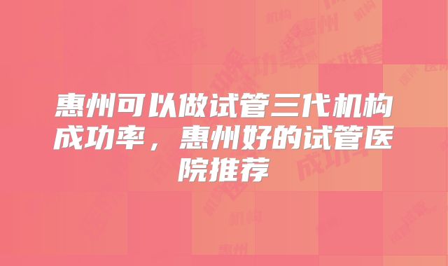 惠州可以做试管三代机构成功率，惠州好的试管医院推荐