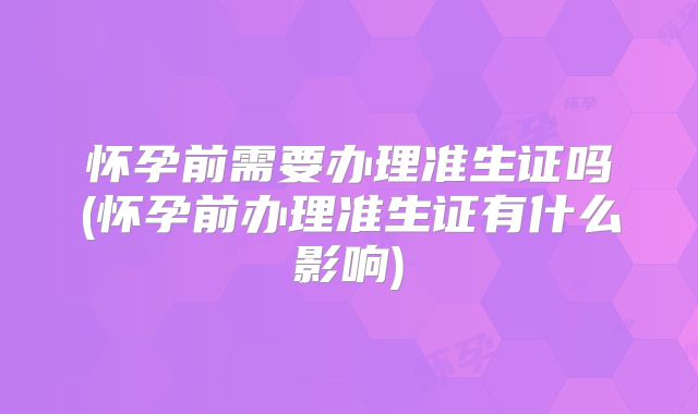怀孕前需要办理准生证吗(怀孕前办理准生证有什么影响)
