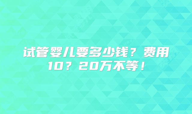试管婴儿要多少钱？费用10？20万不等！
