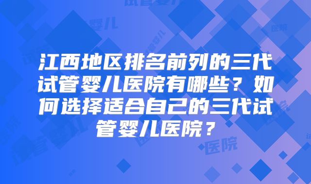 江西地区排名前列的三代试管婴儿医院有哪些?如何选择适合自己的三代试管婴儿医院?