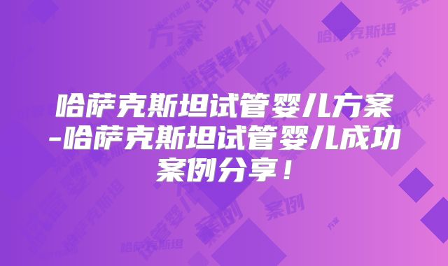 哈萨克斯坦试管婴儿方案-哈萨克斯坦试管婴儿成功案例分享！