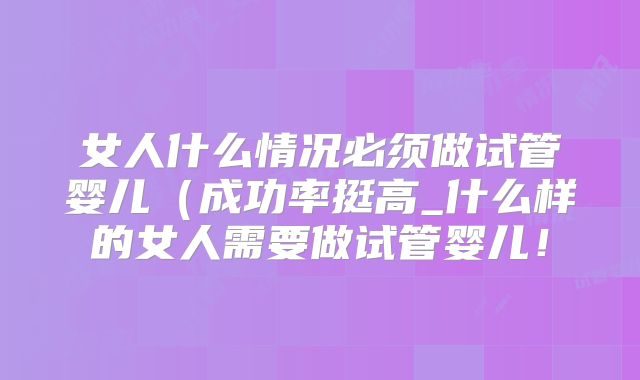 女人什么情况必须做试管婴儿(成功率挺高_什么样的女人需要做试管婴儿!