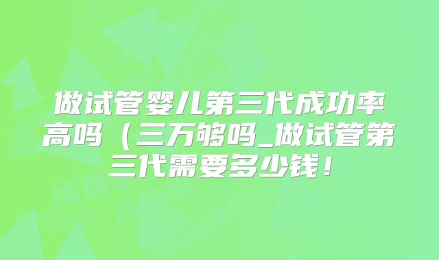做试管婴儿第三代成功率高吗（三万够吗_做试管第三代需要多少钱！