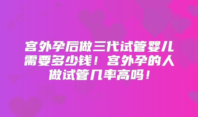 宫外孕后做三代试管婴儿需要多少钱！宫外孕的人做试管几率高吗！