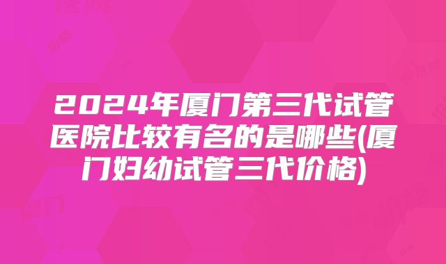 2024年厦门第三代试管医院比较有名的是哪些(厦门妇幼试管三代价格)