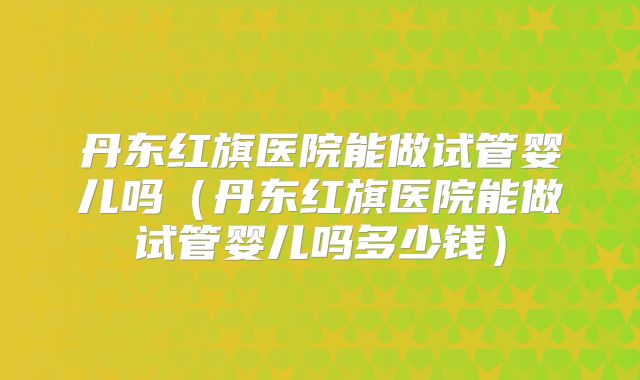 丹东红旗医院能做试管婴儿吗(丹东红旗医院能做试管婴儿吗多少钱)