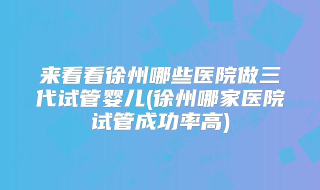 来看看徐州哪些医院做三代试管婴儿(徐州哪家医院试管成功率高)