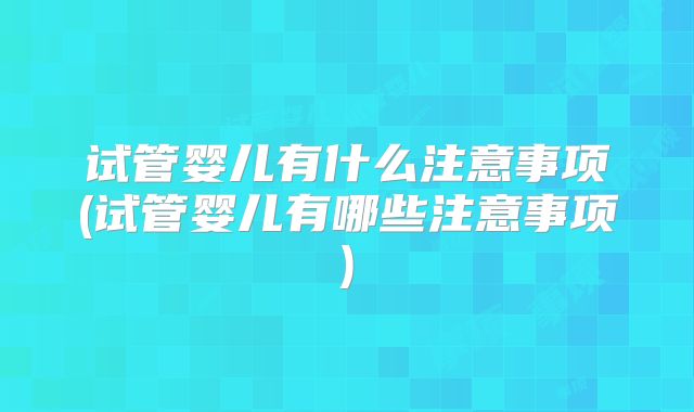 试管婴儿有什么注意事项(试管婴儿有哪些注意事项)
