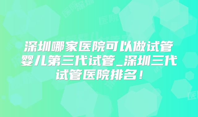 深圳哪家医院可以做试管婴儿第三代试管_深圳三代试管医院排名！