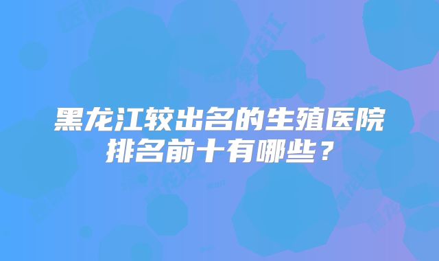 黑龙江较出名的生殖医院排名前十有哪些？
