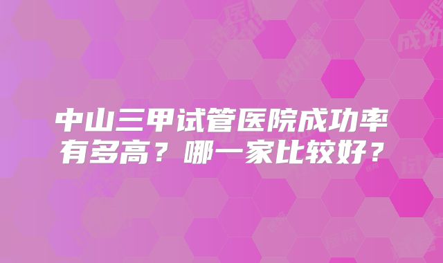 中山三甲试管医院成功率有多高?哪一家比较好?