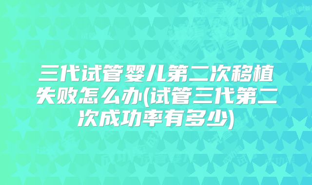 三代试管婴儿第二次移植失败怎么办(试管三代第二次成功率有多少)