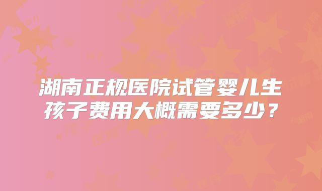 湖南正规医院试管婴儿生孩子费用大概需要多少?