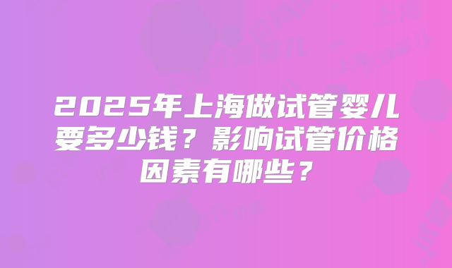 2025年上海做试管婴儿要多少钱？影响试管价格因素有哪些？