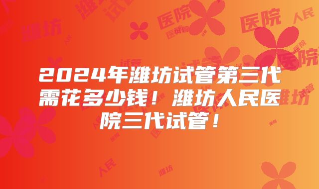 2024年潍坊试管第三代需花多少钱!潍坊人民医院三代试管!