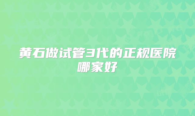 黄石做试管3代的正规医院哪家好