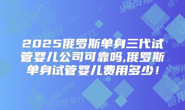 2025俄罗斯单身三代试管婴儿公司可靠吗,俄罗斯单身试管婴儿费用多少!