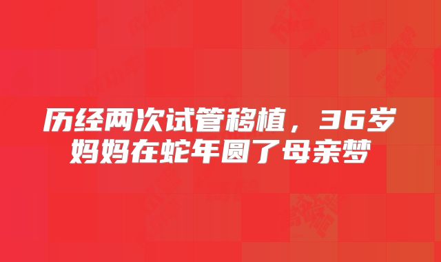 历经两次试管移植，36岁妈妈在蛇年圆了母亲梦
