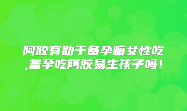 阿胶有助于备孕嘛女性吃,备孕吃阿胶易生孩子吗!