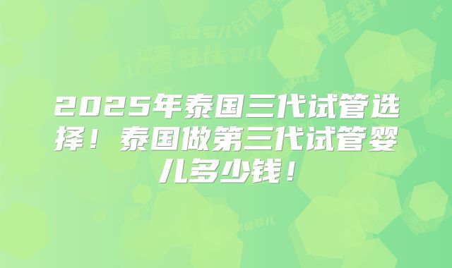 2025年泰国三代试管选择!泰国做第三代试管婴儿多少钱!