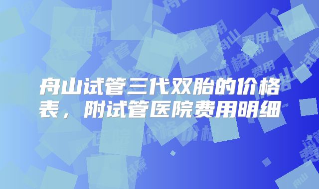 舟山试管三代双胎的价格表,附试管医院费用明细