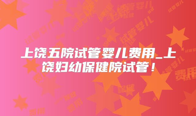 上饶五院试管婴儿费用_上饶妇幼保健院试管!