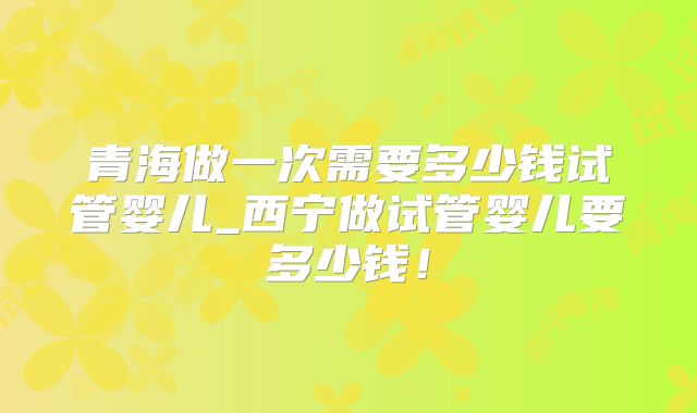 青海做一次需要多少钱试管婴儿_西宁做试管婴儿要多少钱！