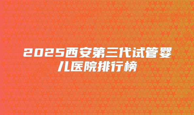 2025西安第三代试管婴儿医院排行榜