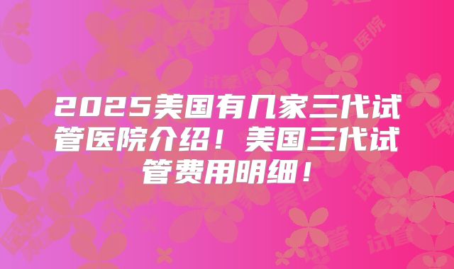 2025美国有几家三代试管医院介绍！美国三代试管费用明细！