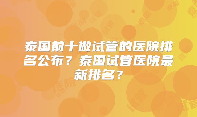 泰国前十做试管的医院排名公布?泰国试管医院最新排名?