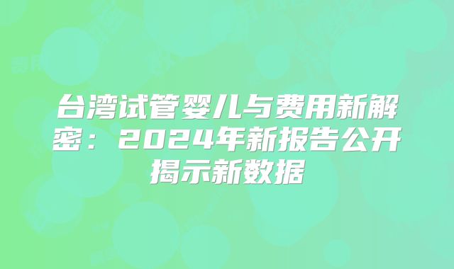 台湾试管婴儿与费用新解密:2024年新报告公开揭示新数据
