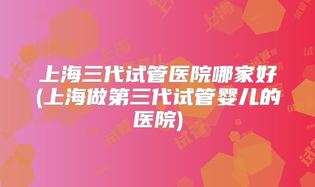 上海三代试管医院哪家好(上海做第三代试管婴儿的医院)