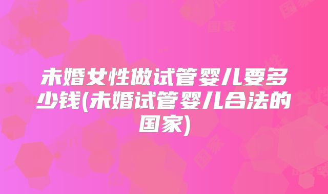 未婚女性做试管婴儿要多少钱(未婚试管婴儿合法的国家)