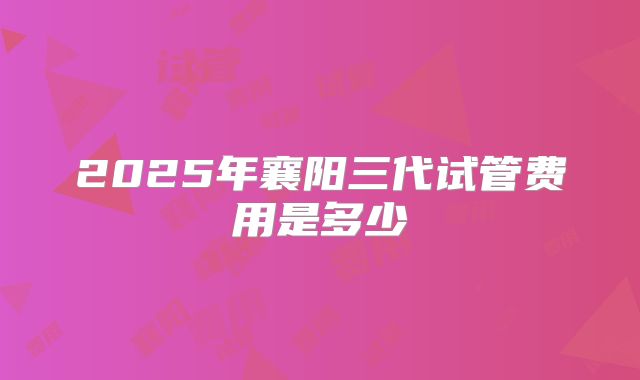 2025年襄阳三代试管费用是多少