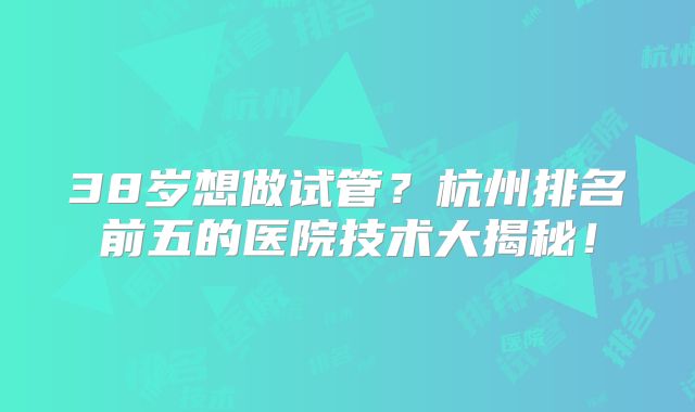 38岁想做试管？杭州排名前五的医院技术大揭秘！