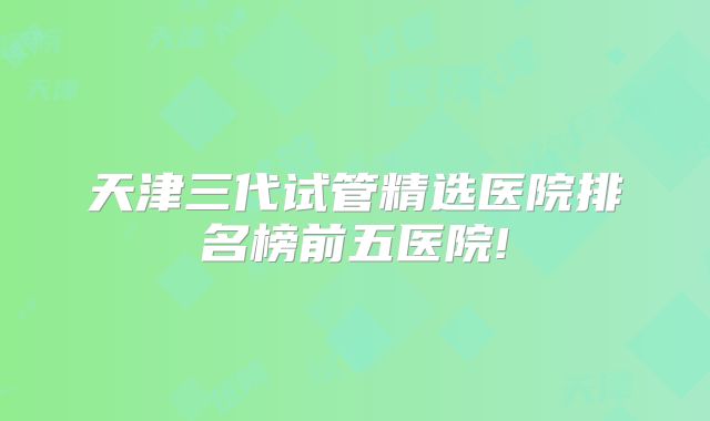 天津三代试管精选医院排名榜前五医院!
