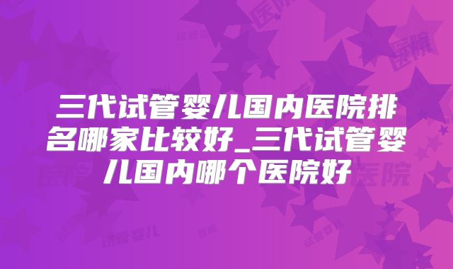 三代试管婴儿国内医院排名哪家比较好_三代试管婴儿国内哪个医院好