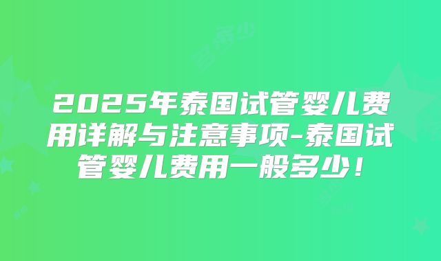 2025年泰国试管婴儿费用详解与注意事项-泰国试管婴儿费用一般多少！