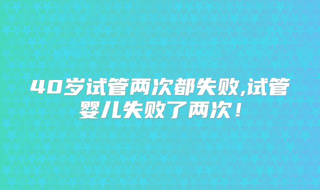 40岁试管两次都失败,试管婴儿失败了两次！