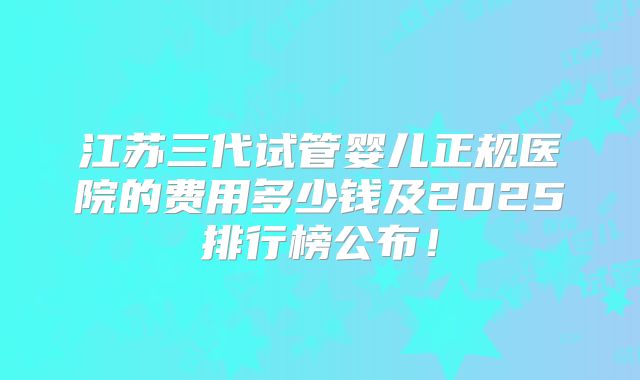 江苏三代试管婴儿正规医院的费用多少钱及2025排行榜公布!
