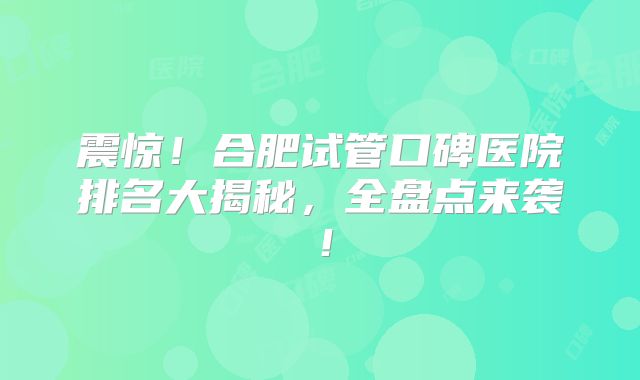 震惊！合肥试管口碑医院排名大揭秘，全盘点来袭！