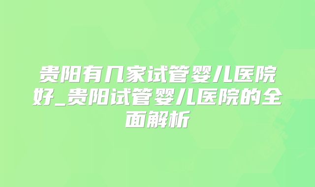 贵阳有几家试管婴儿医院好_贵阳试管婴儿医院的全面解析