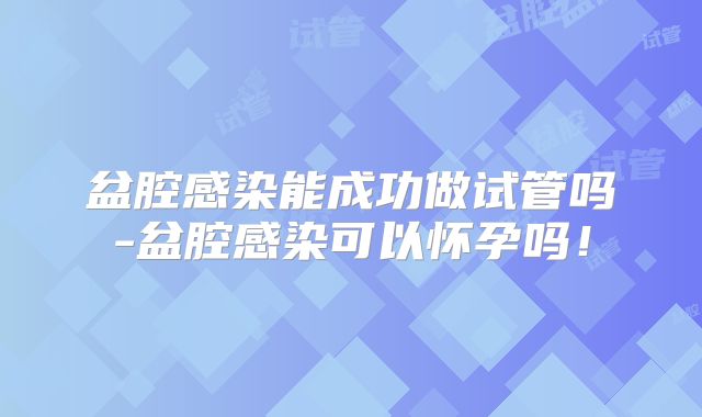 盆腔感染能成功做试管吗-盆腔感染可以怀孕吗！